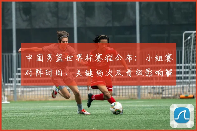 中国男篮世界杯赛程公布：小组赛对阵时间、关键场次及晋级影响解读