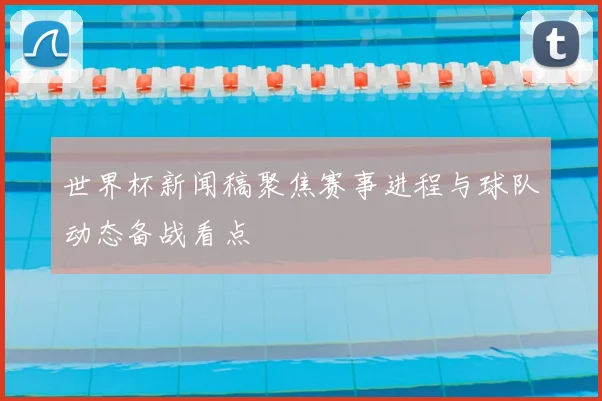 世界杯新闻稿聚焦赛事进程与球队动态备战看点