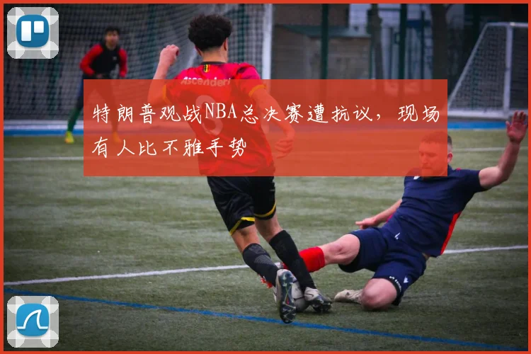 特朗普观战NBA总决赛遭抗议,现场有人比不雅手势