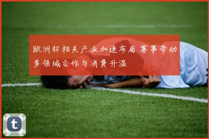 欧洲杯相关产业加速布局 赛事带动多领域合作与消费升温