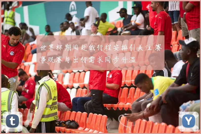 世界杯期间赴俄行程安排引关注 赛事观赛与出行需求同步升温