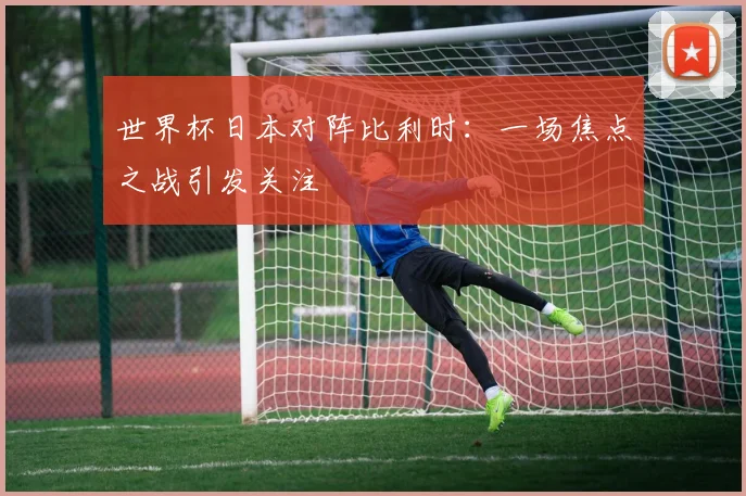 世界杯日本对阵比利时:一场焦点之战引发关注