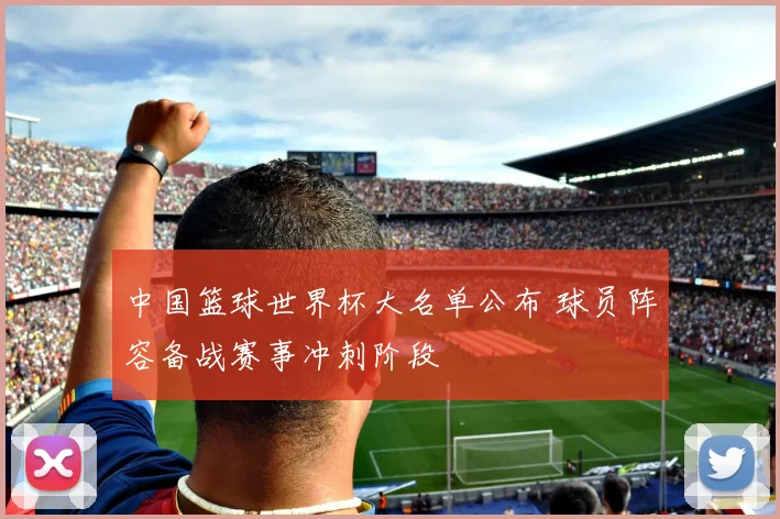 中国篮球世界杯大名单公布 球员阵容备战赛事冲刺阶段