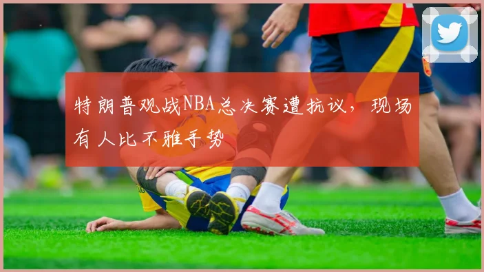 特朗普观战NBA总决赛遭抗议,现场有人比不雅手势
