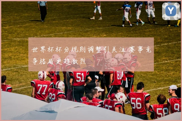 世界杯杯分规则调整引关注 赛事竞争格局更趋激烈