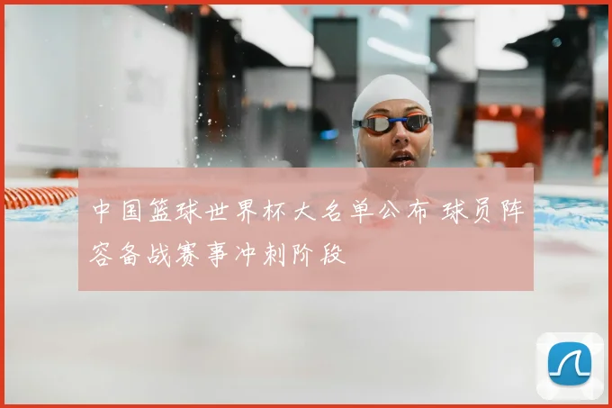 中国篮球世界杯大名单公布 球员阵容备战赛事冲刺阶段